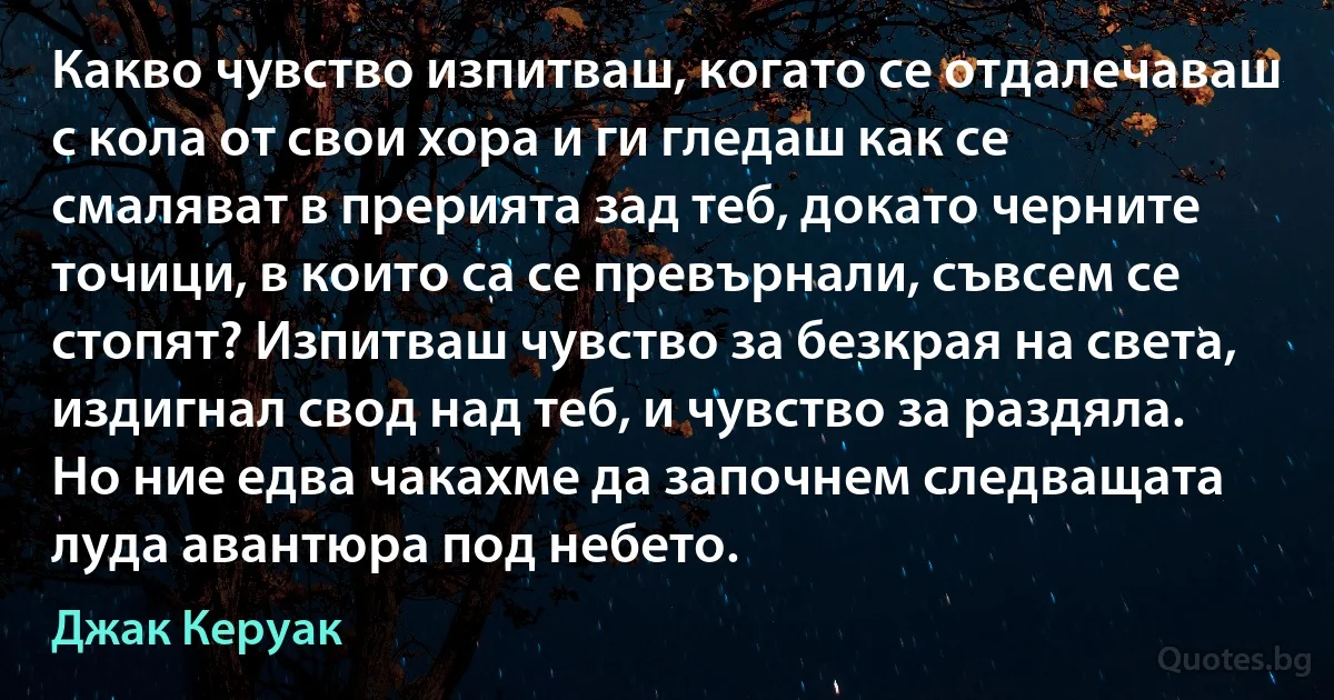 Какво чувство изпитваш, когато се отдалечаваш с кола от свои хора и ги гледаш как се смаляват в прерията зад теб, докато черните точици, в които са се превърнали, съвсем се стопят? Изпитваш чувство за безкрая на света, издигнал свод над теб, и чувство за раздяла. Но ние едва чакахме да започнем следващата луда авантюра под небето. (Джак Керуак)