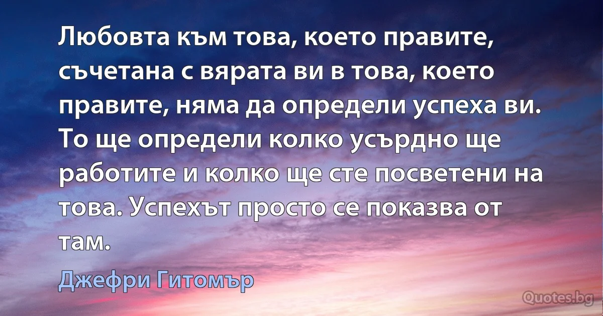 Любовта към това, което правите, съчетана с вярата ви в това, което правите, няма да определи успеха ви. То ще определи колко усърдно ще работите и колко ще сте посветени на това. Успехът просто се показва от там. (Джефри Гитомър)