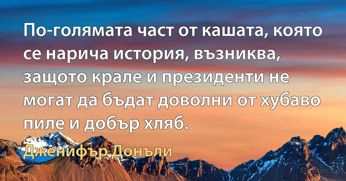 По-голямата част от кашата, която се нарича история, възниква, защото крале и президенти не могат да бъдат доволни от хубаво пиле и добър хляб. (Дженифър Донъли)