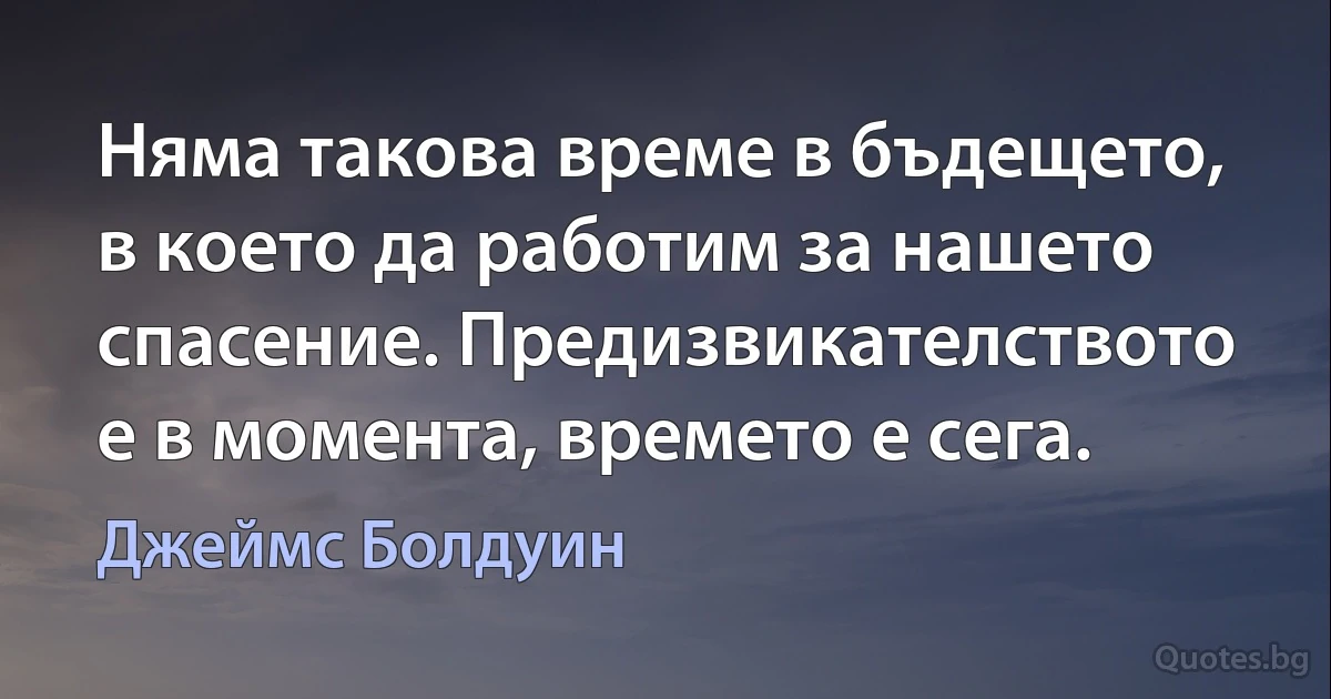 Няма такова време в бъдещето, в което да работим за нашето спасение. Предизвикателството е в момента, времето е сега. (Джеймс Болдуин)