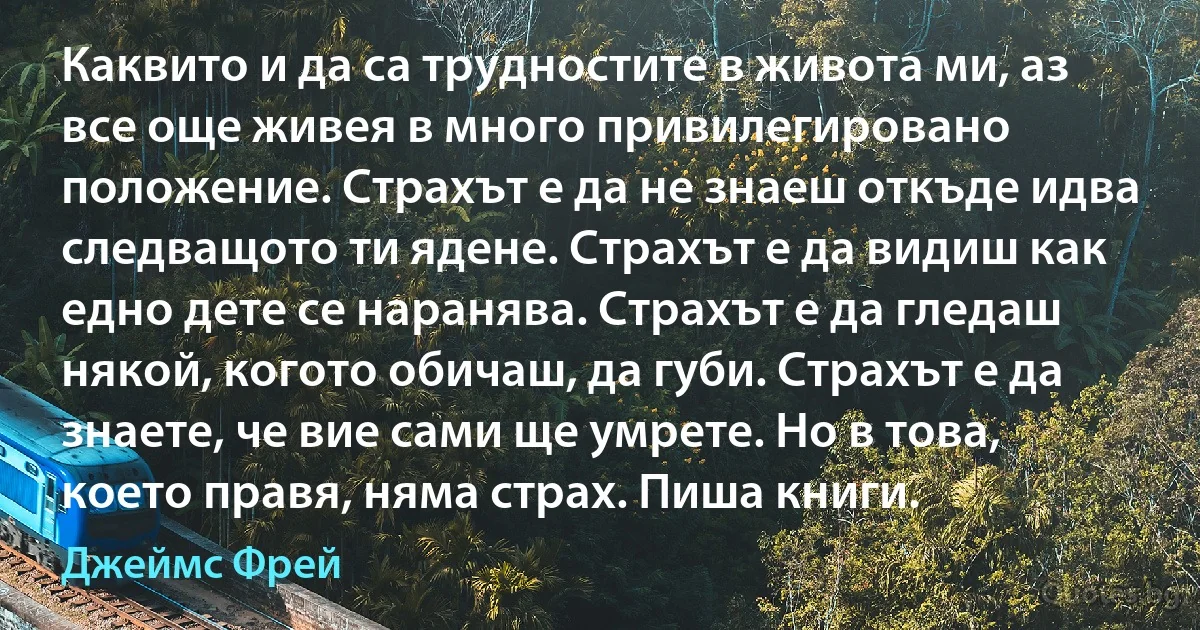 Каквито и да са трудностите в живота ми, аз все още живея в много привилегировано положение. Страхът е да не знаеш откъде идва следващото ти ядене. Страхът е да видиш как едно дете се наранява. Страхът е да гледаш някой, когото обичаш, да губи. Страхът е да знаете, че вие сами ще умрете. Но в това, което правя, няма страх. Пиша книги. (Джеймс Фрей)