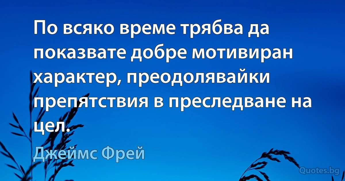 По всяко време трябва да показвате добре мотивиран характер, преодолявайки препятствия в преследване на цел. (Джеймс Фрей)