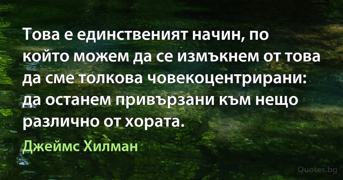 Това е единственият начин, по който можем да се измъкнем от това да сме толкова човекоцентрирани: да останем привързани към нещо различно от хората. (Джеймс Хилман)