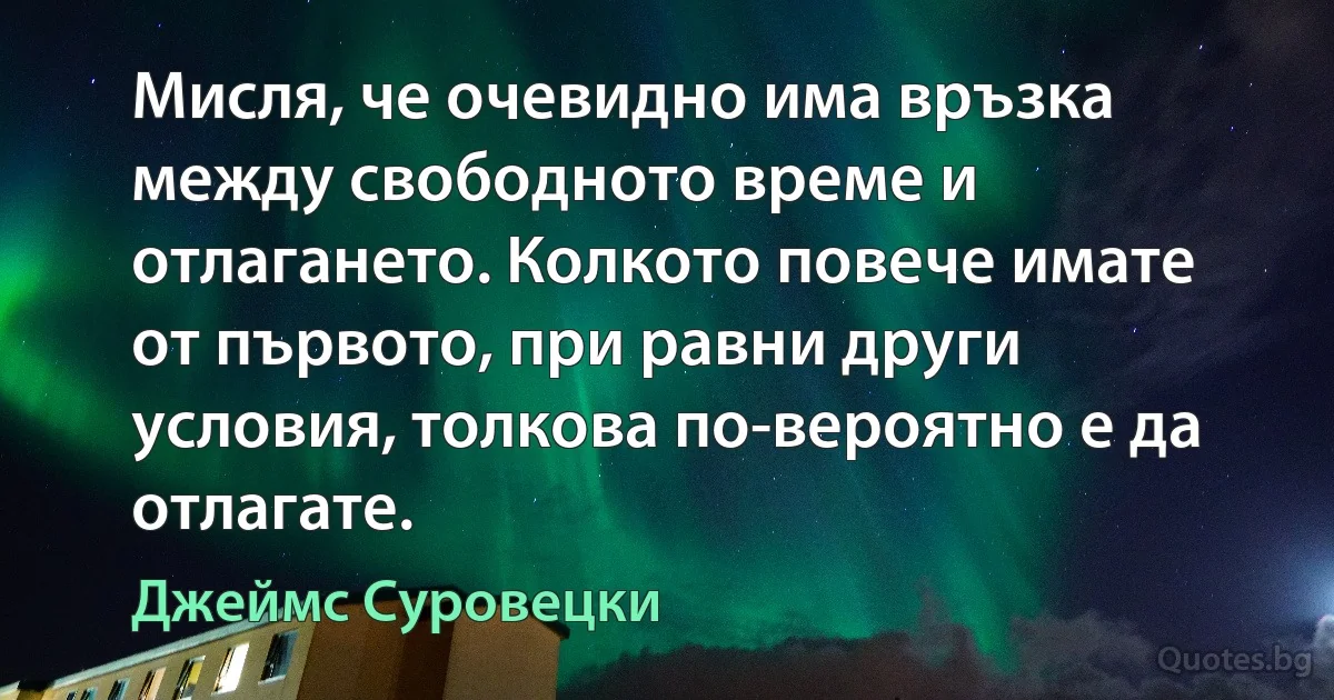 Мисля, че очевидно има връзка между свободното време и отлагането. Колкото повече имате от първото, при равни други условия, толкова по-вероятно е да отлагате. (Джеймс Суровецки)