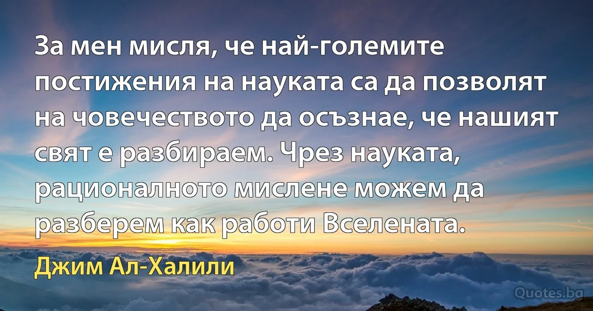 За мен мисля, че най-големите постижения на науката са да позволят на човечеството да осъзнае, че нашият свят е разбираем. Чрез науката, рационалното мислене можем да разберем как работи Вселената. (Джим Ал-Халили)