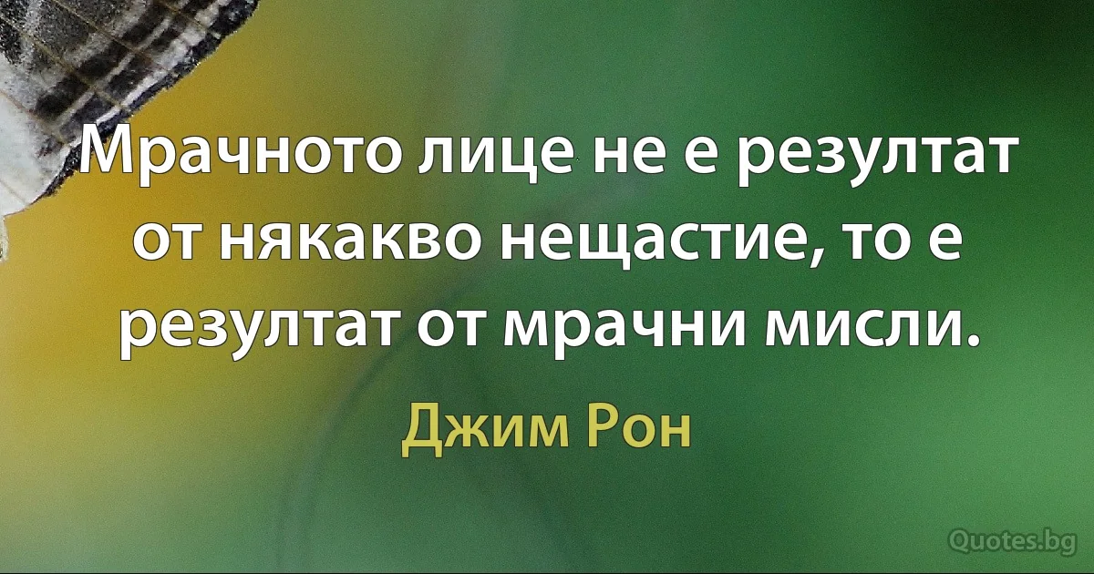 Мрачното лице не е резултат от някакво нещастие, то е резултат от мрачни мисли. (Джим Рон)