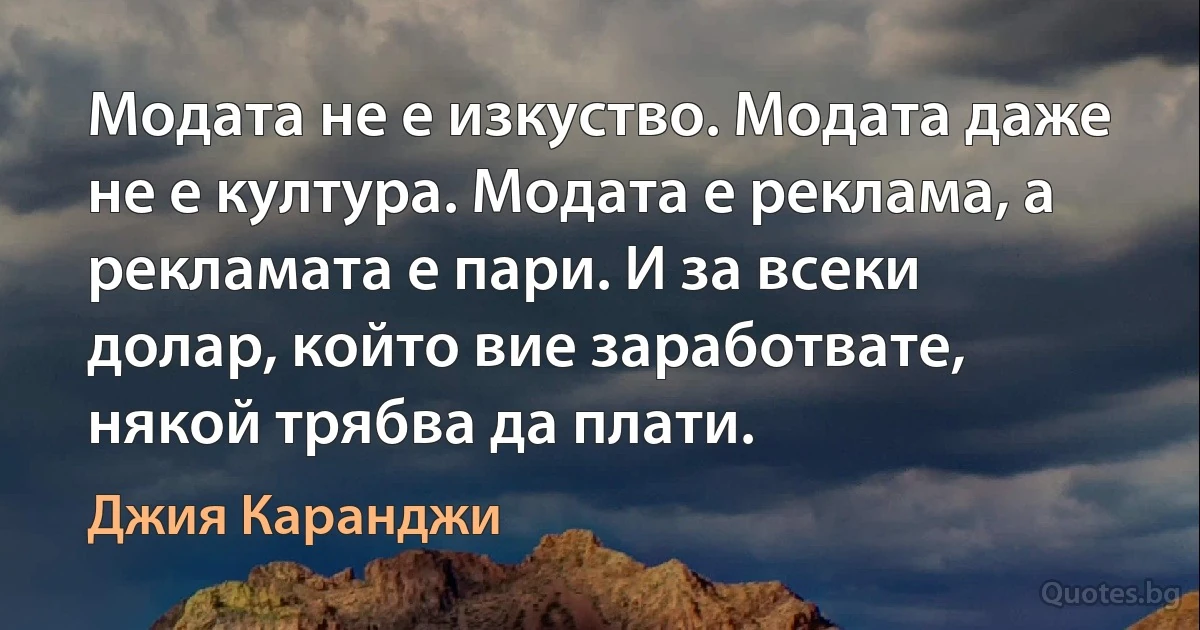 Модата не е изкуство. Модата даже не е култура. Модата е реклама, а рекламата е пари. И за всеки долар, който вие заработвате, някой трябва да плати. (Джия Каранджи)