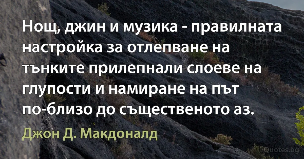 Нощ, джин и музика - правилната настройка за отлепване на тънките прилепнали слоеве на глупости и намиране на път по-близо до същественото аз. (Джон Д. Макдоналд)