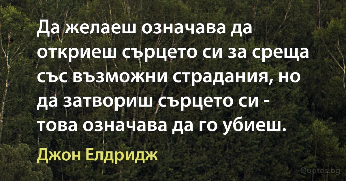 Да желаеш означава да откриеш сърцето си за среща със възможни страдания, но да затвориш сърцето си - това означава да го убиеш. (Джон Елдридж)