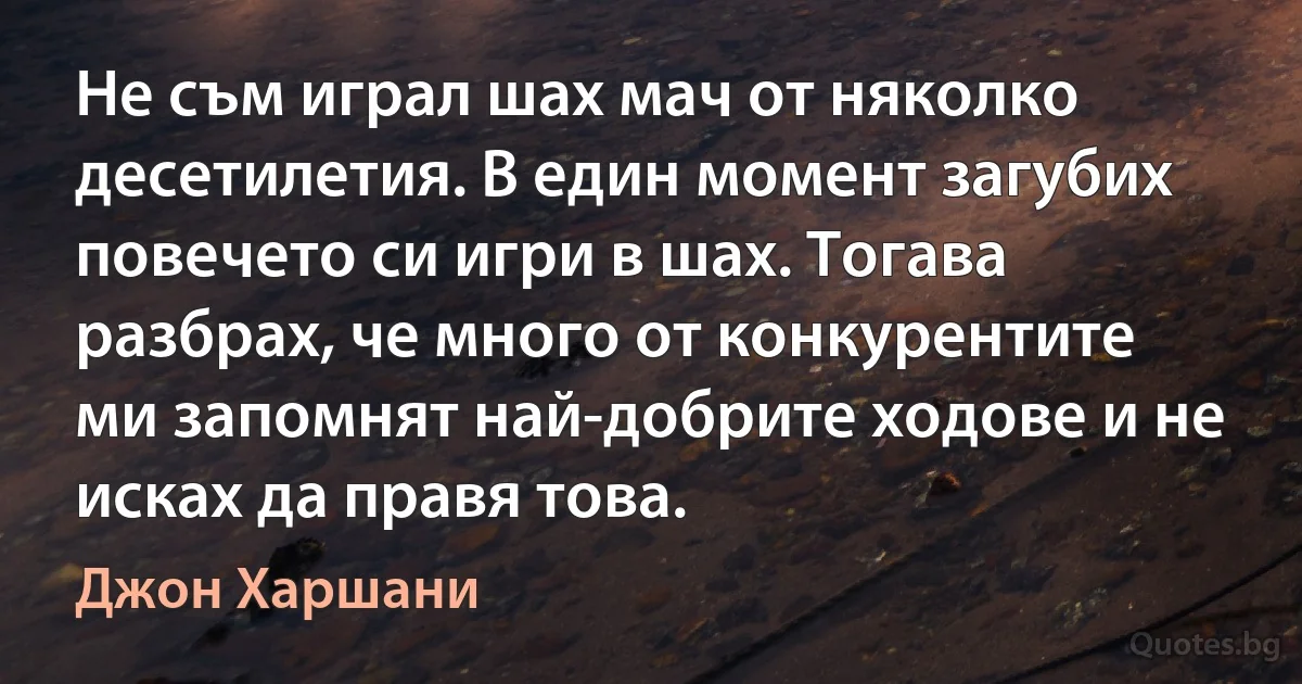 Не съм играл шах мач от няколко десетилетия. В един момент загубих повечето си игри в шах. Тогава разбрах, че много от конкурентите ми запомнят най-добрите ходове и не исках да правя това. (Джон Харшани)