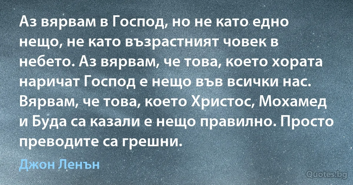 Аз вярвам в Господ, но не като едно нещо, не като възрастният човек в небето. Аз вярвам, че това, което хората наричат Господ е нещо във всички нас. Вярвам, че това, което Христос, Мохамед и Буда са казали е нещо правилно. Просто преводите са грешни. (Джон Ленън)