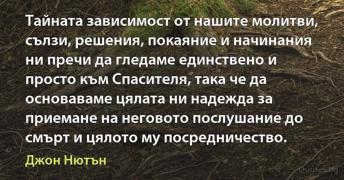 Тайната зависимост от нашите молитви, сълзи, решения, покаяние и начинания ни пречи да гледаме единствено и просто към Спасителя, така че да основаваме цялата ни надежда за приемане на неговото послушание до смърт и цялото му посредничество. (Джон Нютън)