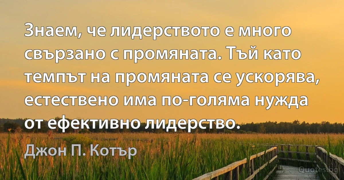 Знаем, че лидерството е много свързано с промяната. Тъй като темпът на промяната се ускорява, естествено има по-голяма нужда от ефективно лидерство. (Джон П. Котър)