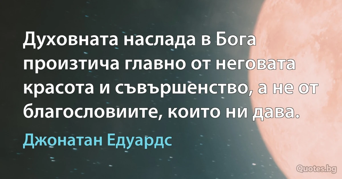 Духовната наслада в Бога произтича главно от неговата красота и съвършенство, а не от благословиите, които ни дава. (Джонатан Едуардс)