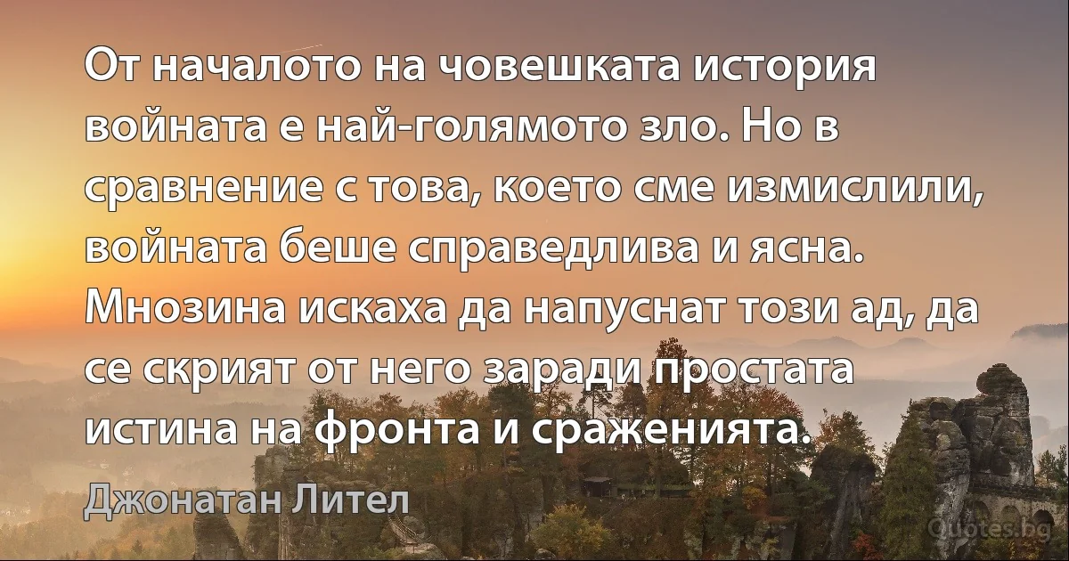 От началото на човешката история войната е най-голямото зло. Но в сравнение с това, което сме измислили, войната беше справедлива и ясна. Мнозина искаха да напуснат този ад, да се скрият от него заради простата истина на фронта и сраженията. (Джонатан Лител)