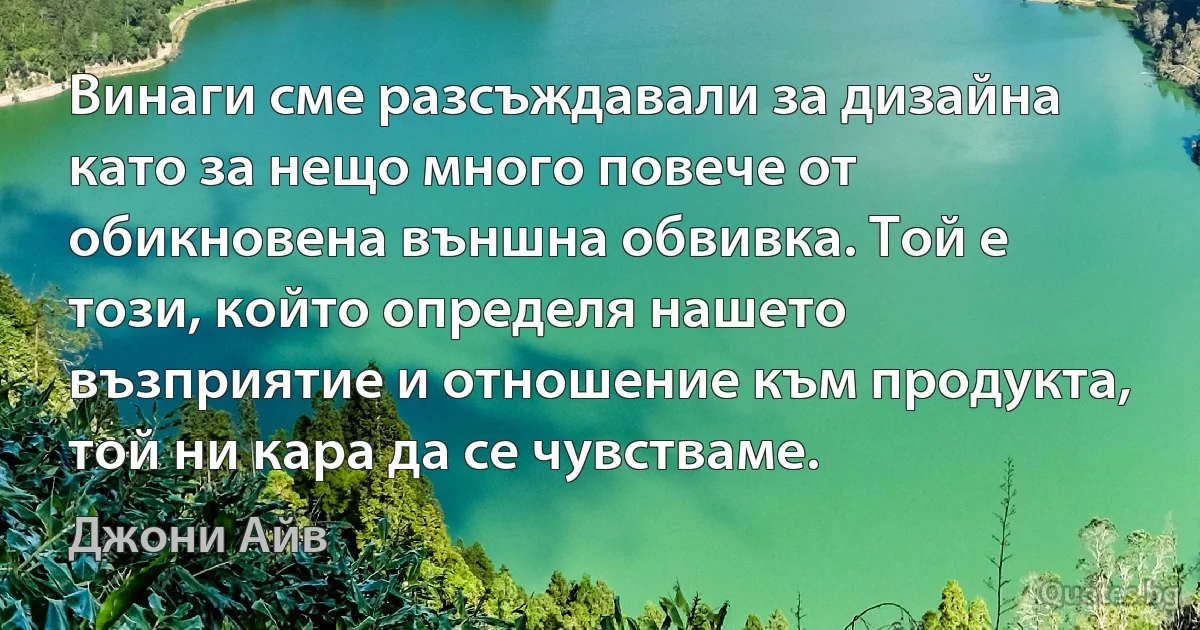 Винаги сме разсъждавали за дизайна като за нещо много повече от обикновена външна обвивка. Той е този, който определя нашето възприятие и отношение към продукта, той ни кара да се чувстваме. (Джони Айв)