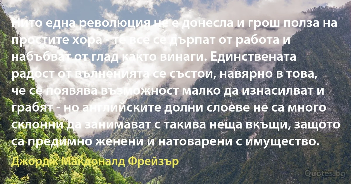 Нито една революция не е донесла и грош полза на простите хора - те все се дърпат от работа и набъбват от глад както винаги. Единствената радост от вълненията се състои, навярно в това, че се появява възможност малко да изнасилват и грабят - но английските долни слоеве не са много склонни да занимават с такива неща вкъщи, защото са предимно женени и натоварени с имущество. (Джордж Макдоналд Фрейзър)