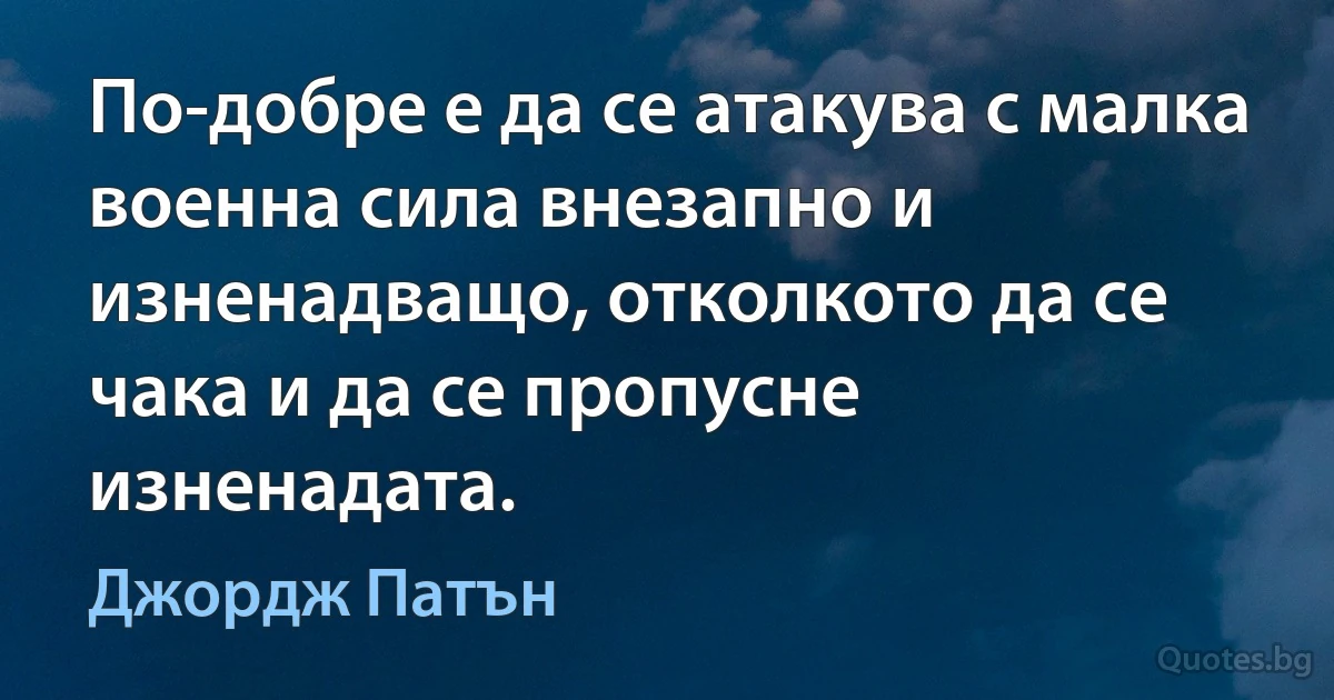 По-добре е да се атакува с малка военна сила внезапно и изненадващо, отколкото да се чака и да се пропусне изненадата. (Джордж Патън)