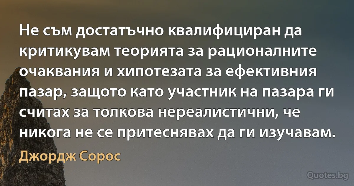 Не съм достатъчно квалифициран да критикувам теорията за рационалните очаквания и хипотезата за ефективния пазар, защото като участник на пазара ги считах за толкова нереалистични, че никога не се притеснявах да ги изучавам. (Джордж Сорос)