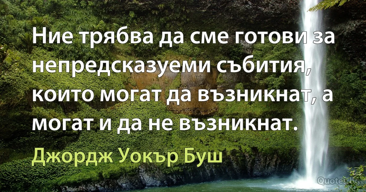 Ние трябва да сме готови за непредсказуеми събития, които могат да възникнат, а могат и да не възникнат. (Джордж Уокър Буш)