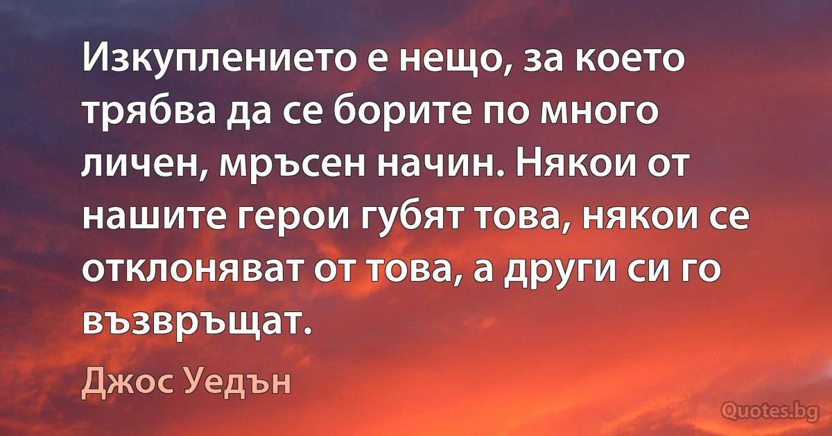 Изкуплението е нещо, за което трябва да се борите по много личен, мръсен начин. Някои от нашите герои губят това, някои се отклоняват от това, а други си го възвръщат. (Джос Уедън)