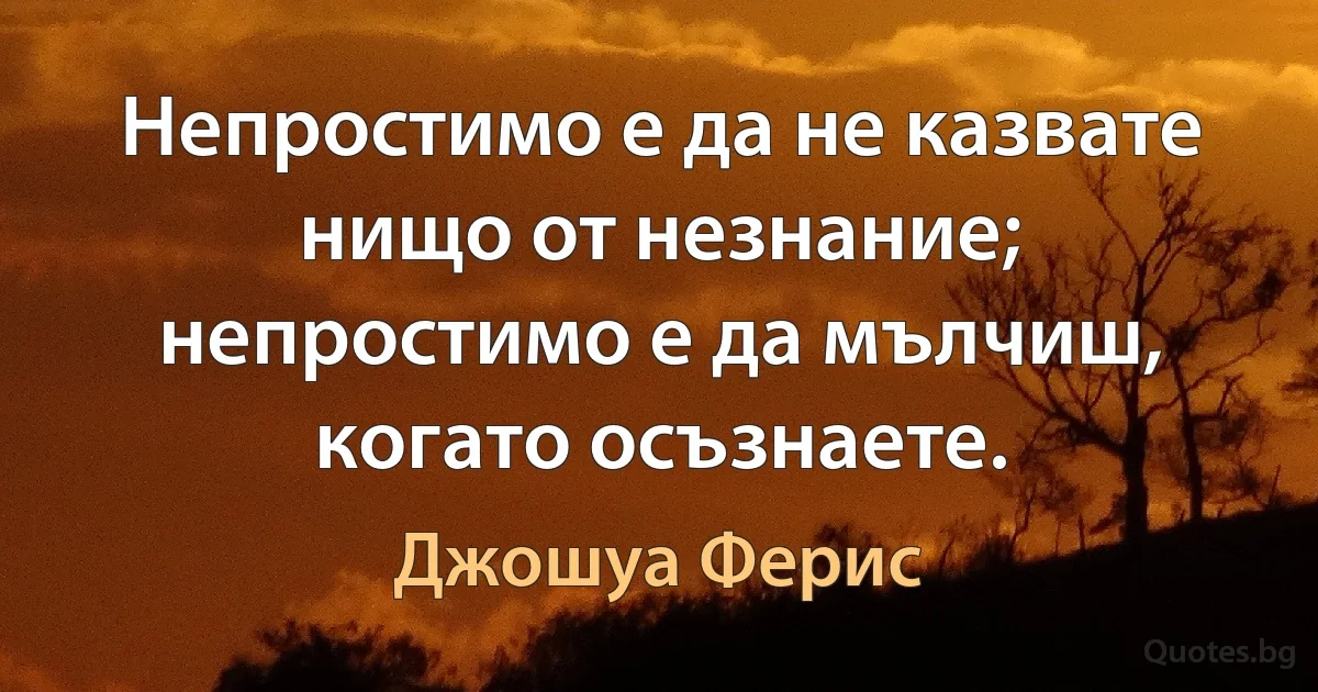 Непростимо е да не казвате нищо от незнание; непростимо е да мълчиш, когато осъзнаете. (Джошуа Ферис)