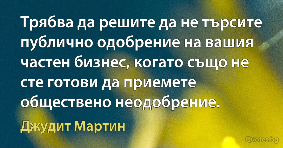 Трябва да решите да не търсите публично одобрение на вашия частен бизнес, когато също не сте готови да приемете обществено неодобрение. (Джудит Мартин)