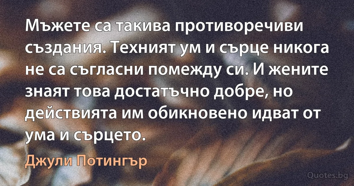 Мъжете са такива противоречиви създания. Техният ум и сърце никога не са съгласни помежду си. И жените знаят това достатъчно добре, но действията им обикновено идват от ума и сърцето. (Джули Потингър)