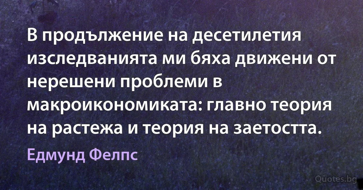 В продължение на десетилетия изследванията ми бяха движени от нерешени проблеми в макроикономиката: главно теория на растежа и теория на заетостта. (Едмунд Фелпс)