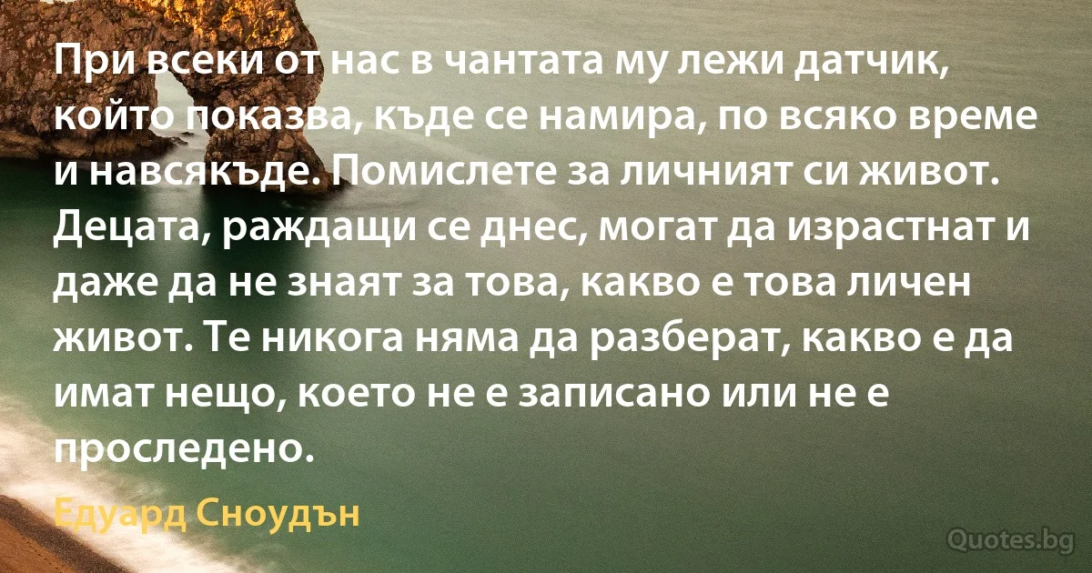 При всеки от нас в чантата му лежи датчик, който показва, къде се намира, по всяко време и навсякъде. Помислете за личният си живот. Децата, раждащи се днес, могат да израстнат и даже да не знаят за това, какво е това личен живот. Те никога няма да разберат, какво е да имат нещо, което не е записано или не е проследено. (Едуард Сноудън)