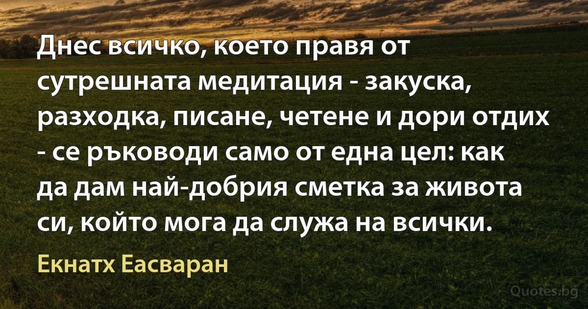 Днес всичко, което правя от сутрешната медитация - закуска, разходка, писане, четене и дори отдих - се ръководи само от една цел: как да дам най-добрия сметка за живота си, който мога да служа на всички. (Екнатх Еасваран)