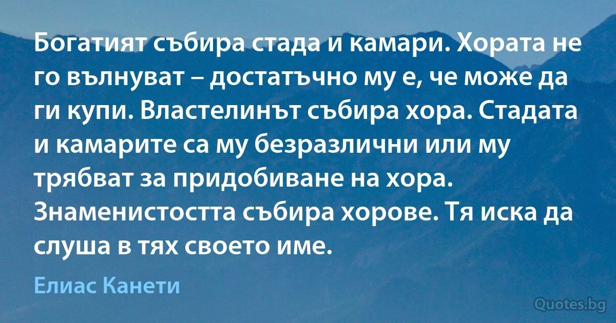 Богатият събира стада и камари. Хората не го вълнуват – достатъчно му е, че може да ги купи. Властелинът събира хора. Стадата и камарите са му безразлични или му трябват за придобиване на хора. Знаменистостта събира хорове. Тя иска да слуша в тях своето име. (Елиас Канети)