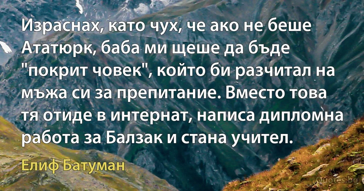 Израснах, като чух, че ако не беше Ататюрк, баба ми щеше да бъде "покрит човек", който би разчитал на мъжа си за препитание. Вместо това тя отиде в интернат, написа дипломна работа за Балзак и стана учител. (Елиф Батуман)