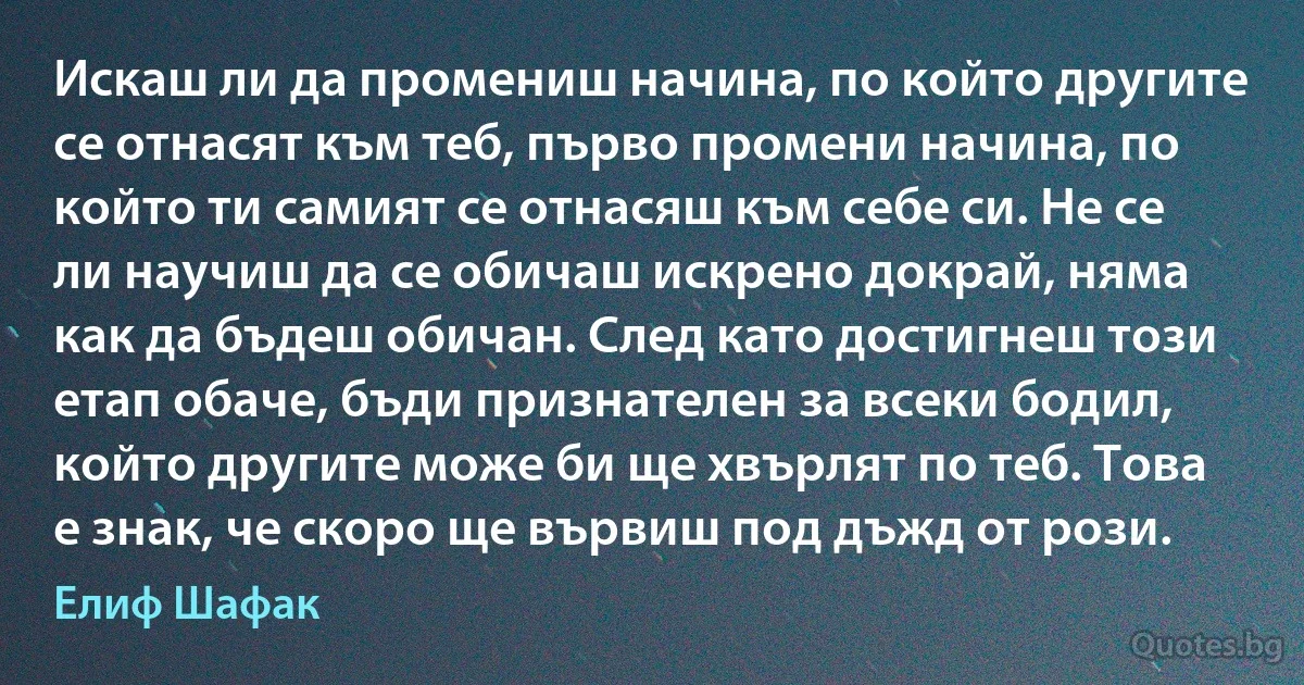 Искаш ли да промениш начина, по който другите се отнасят към теб, първо промени начина, по който ти самият се отнасяш към себе си. Не се ли научиш да се обичаш искрено докрай, няма как да бъдеш обичан. След като достигнеш този етап обаче, бъди признателен за всеки бодил, който другите може би ще хвърлят по теб. Това е знак, че скоро ще вървиш под дъжд от рози. (Елиф Шафак)