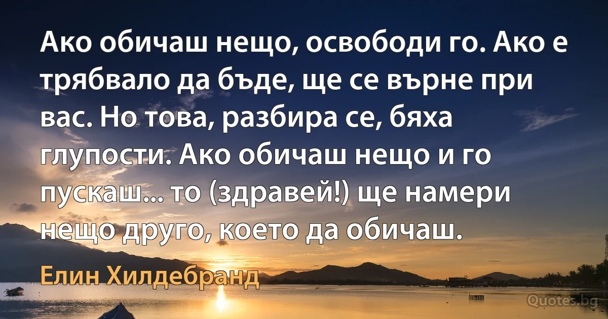 Ако обичаш нещо, освободи го. Ако е трябвало да бъде, ще се върне при вас. Но това, разбира се, бяха глупости. Ако обичаш нещо и го пускаш... то (здравей!) ще намери нещо друго, което да обичаш. (Елин Хилдебранд)