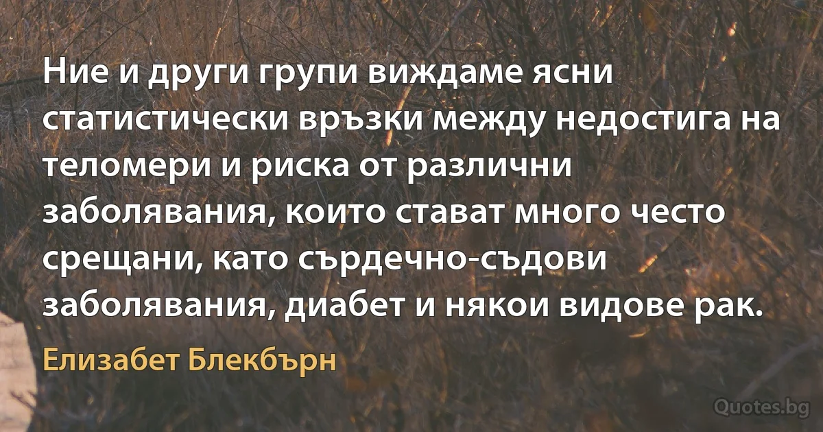 Ние и други групи виждаме ясни статистически връзки между недостига на теломери и риска от различни заболявания, които стават много често срещани, като сърдечно-съдови заболявания, диабет и някои видове рак. (Елизабет Блекбърн)