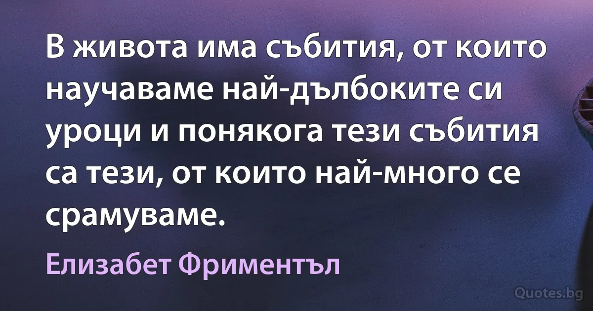 В живота има събития, от които научаваме най-дълбоките си уроци и понякога тези събития са тези, от които най-много се срамуваме. (Елизабет Фриментъл)