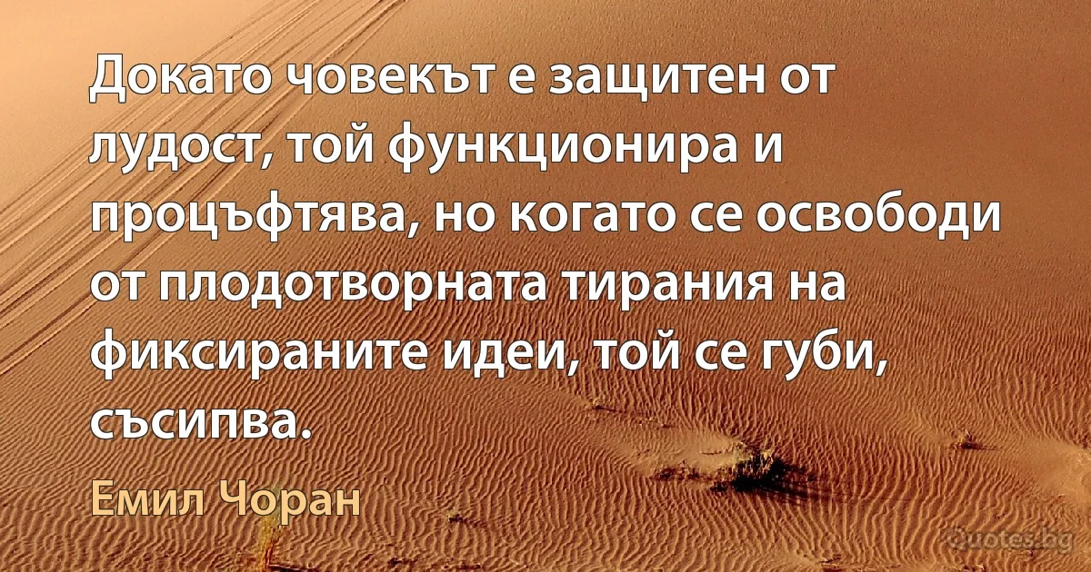 Докато човекът е защитен от лудост, той функционира и процъфтява, но когато се освободи от плодотворната тирания на фиксираните идеи, той се губи, съсипва. (Емил Чоран)