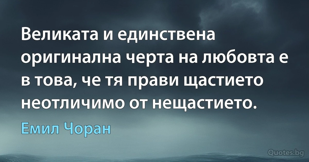 Великата и единствена оригинална черта на любовта е в това, че тя прави щастието неотличимо от нещастието. (Емил Чоран)