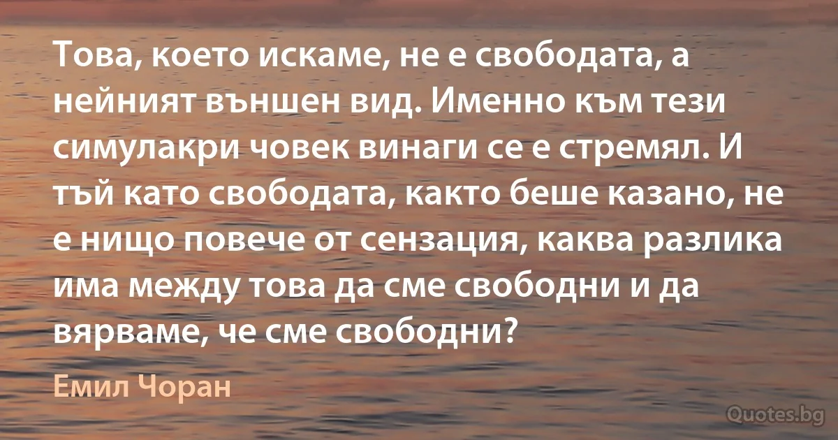 Това, което искаме, не е свободата, а нейният външен вид. Именно към тези симулакри човек винаги се е стремял. И тъй като свободата, както беше казано, не е нищо повече от сензация, каква разлика има между това да сме свободни и да вярваме, че сме свободни? (Емил Чоран)