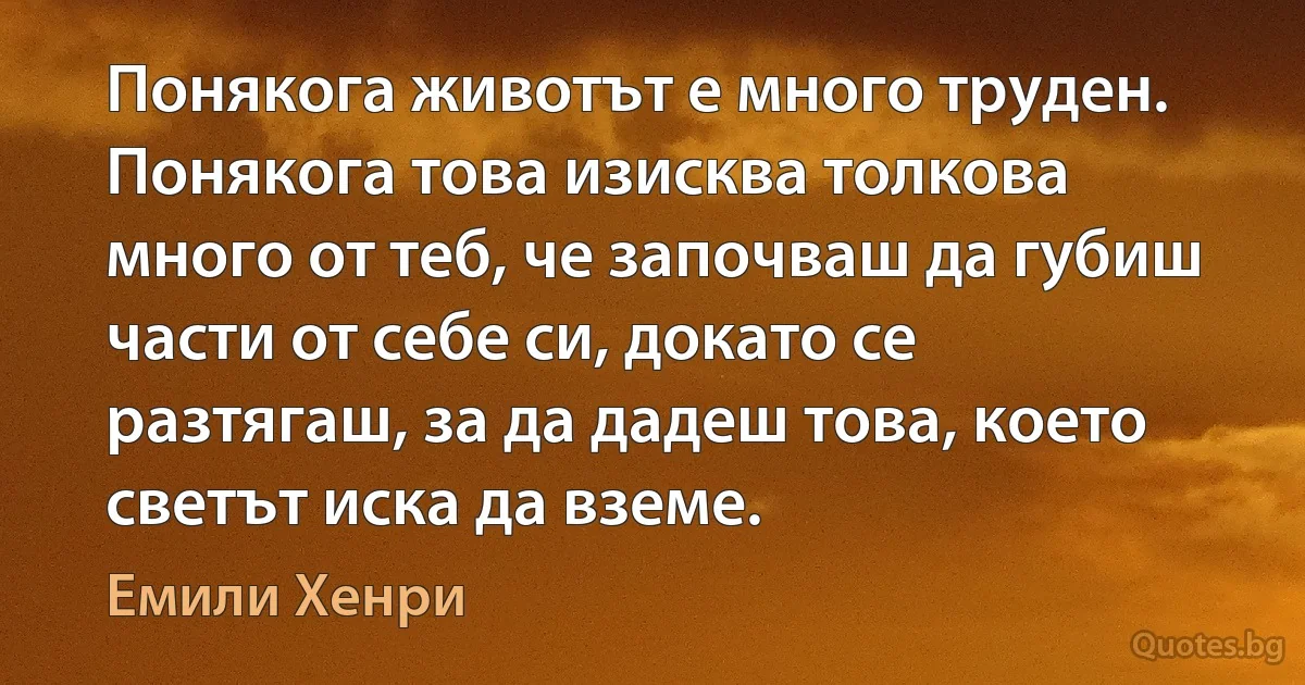 Понякога животът е много труден. Понякога това изисква толкова много от теб, че започваш да губиш части от себе си, докато се разтягаш, за да дадеш това, което светът иска да вземе. (Емили Хенри)