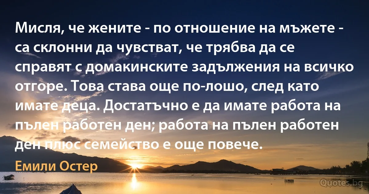 Мисля, че жените - по отношение на мъжете - са склонни да чувстват, че трябва да се справят с домакинските задължения на всичко отгоре. Това става още по-лошо, след като имате деца. Достатъчно е да имате работа на пълен работен ден; работа на пълен работен ден плюс семейство е още повече. (Емили Остер)