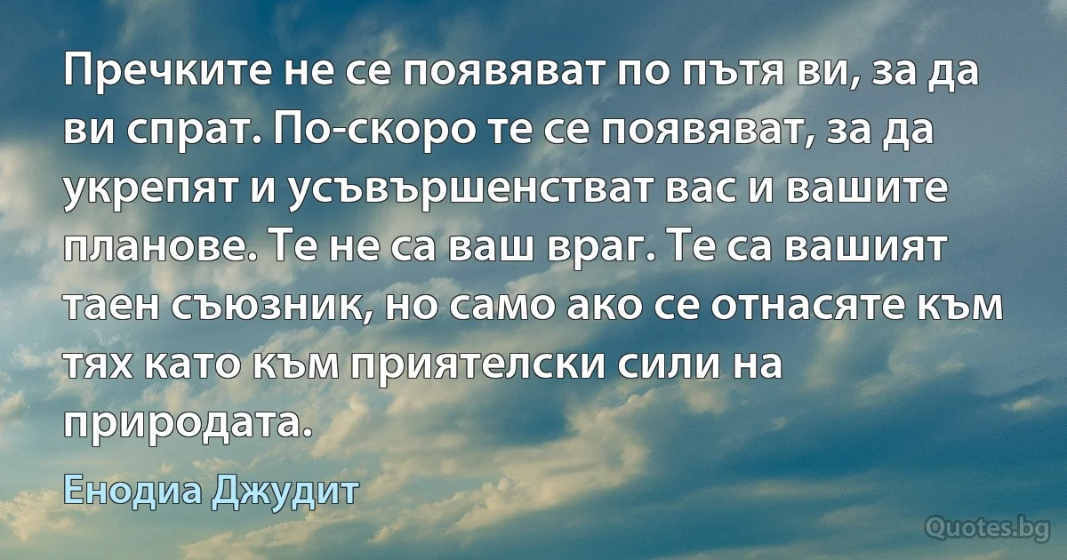 Пречките не се появяват по пътя ви, за да ви спрат. По-скоро те се появяват, за да укрепят и усъвършенстват вас и вашите планове. Те не са ваш враг. Те са вашият таен съюзник, но само ако се отнасяте към тях като към приятелски сили на природата. (Енодиа Джудит)