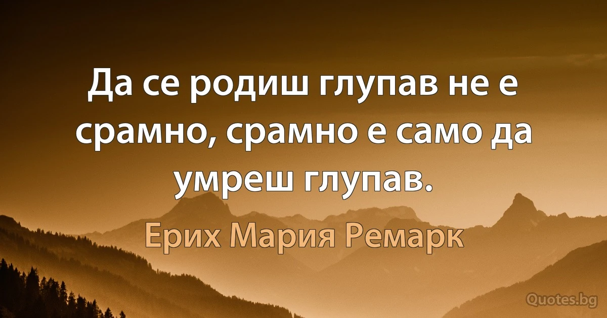 Да се родиш глупав не е срамно, срамно е само да умреш глупав. (Ерих Мария Ремарк)