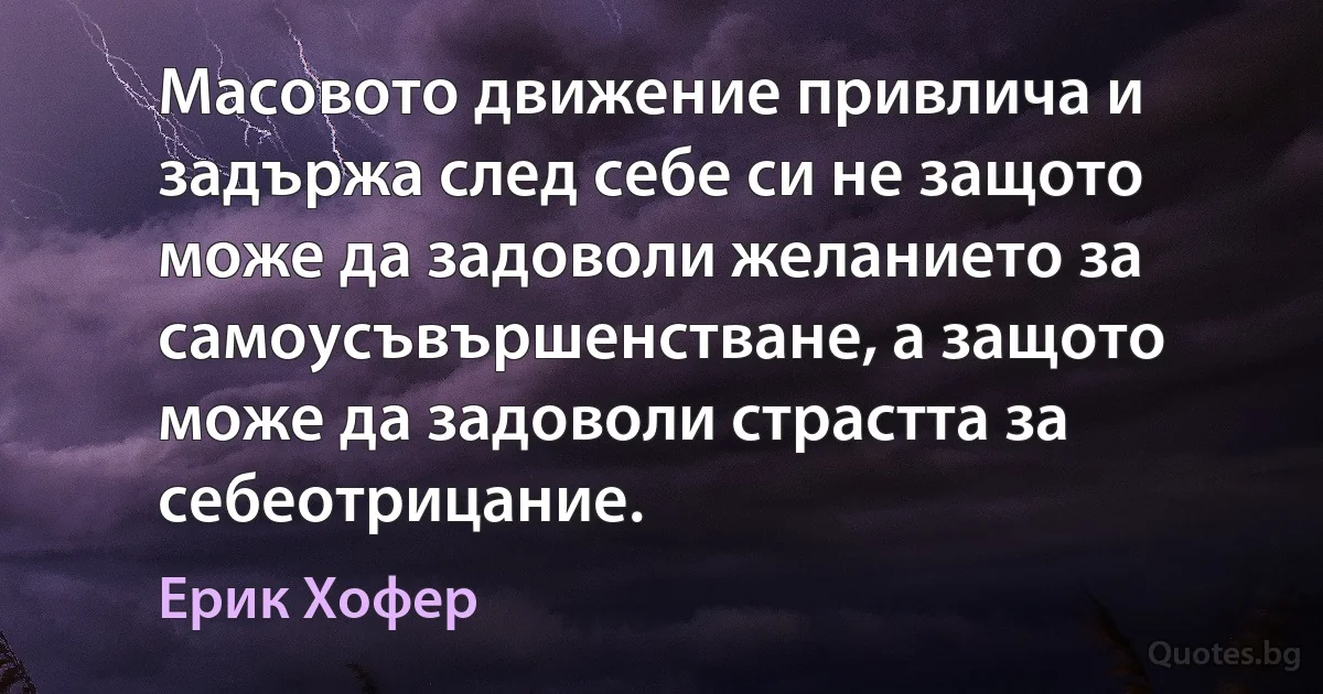 Масовото движение привлича и задържа след себе си не защото може да задоволи желанието за самоусъвършенстване, а защото може да задоволи страстта за себеотрицание. (Ерик Хофер)