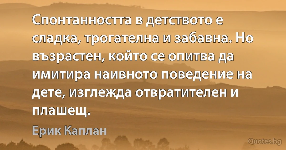 Спонтанността в детството е сладка, трогателна и забавна. Но възрастен, който се опитва да имитира наивното поведение на дете, изглежда отвратителен и плашещ. (Ерик Каплан)