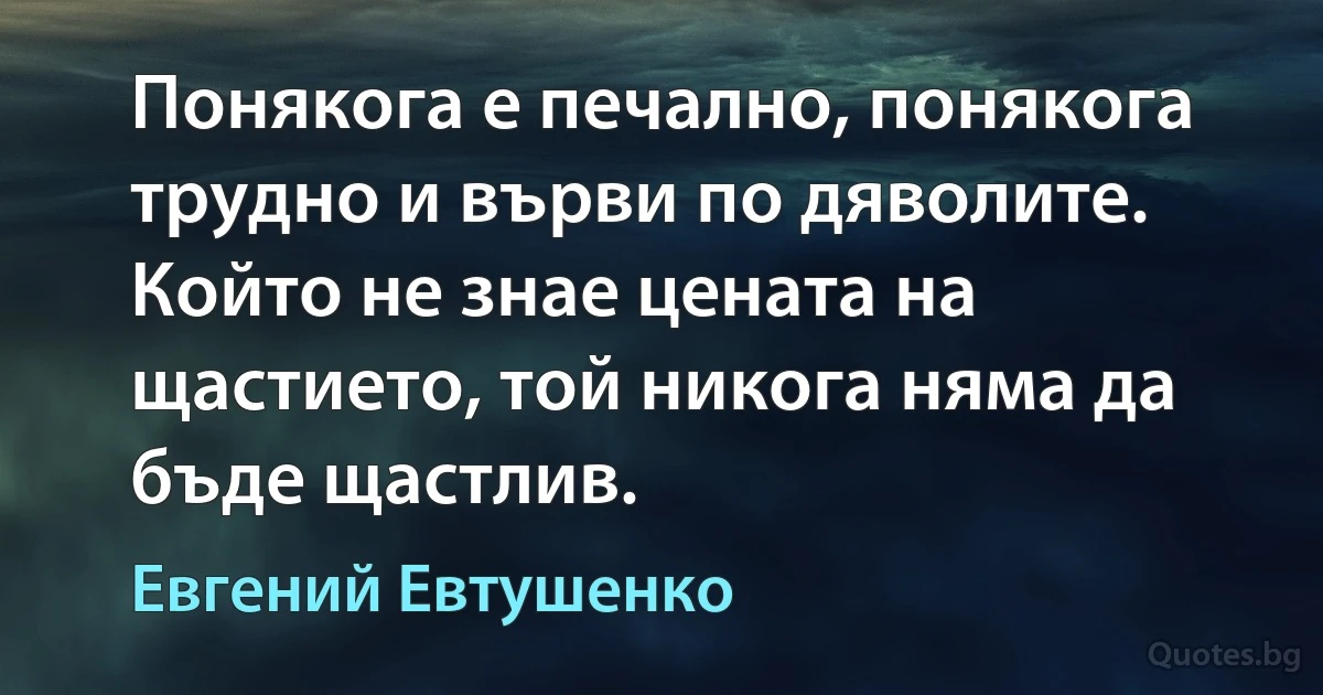 Понякога е печално, понякога трудно и върви по дяволите. Който не знае цената на щастието, той никога няма да бъде щастлив. (Евгений Евтушенко)