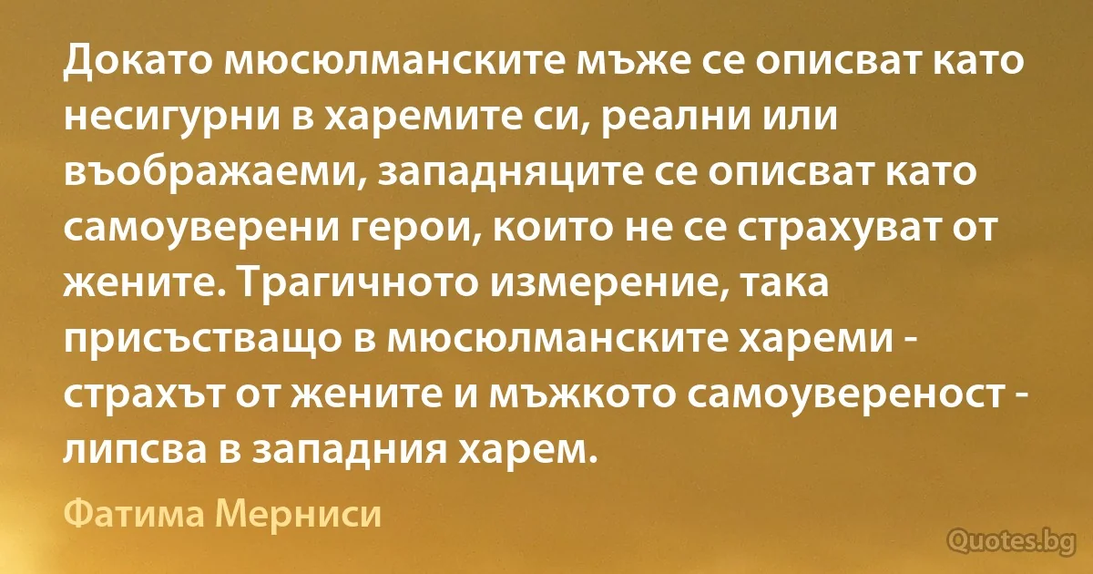 Докато мюсюлманските мъже се описват като несигурни в харемите си, реални или въображаеми, западняците се описват като самоуверени герои, които не се страхуват от жените. Трагичното измерение, така присъстващо в мюсюлманските хареми - страхът от жените и мъжкото самоувереност - липсва в западния харем. (Фатима Мерниси)