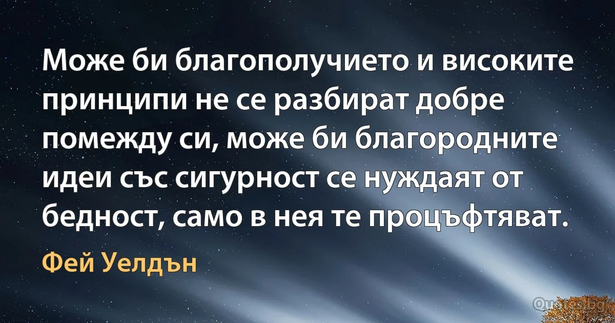 Може би благополучието и високите принципи не се разбират добре помежду си, може би благородните идеи със сигурност се нуждаят от бедност, само в нея те процъфтяват. (Фей Уелдън)