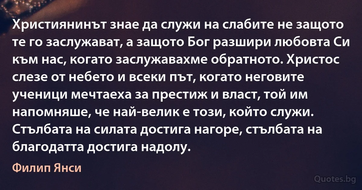 Християнинът знае да служи на слабите не защото те го заслужават, а защото Бог разшири любовта Си към нас, когато заслужавахме обратното. Христос слезе от небето и всеки път, когато неговите ученици мечтаеха за престиж и власт, той им напомняше, че най-велик е този, който служи. Стълбата на силата достига нагоре, стълбата на благодатта достига надолу. (Филип Янси)